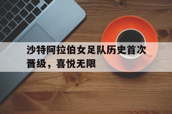 关于沙特阿拉伯女足队历史首次晋级，喜悦无限的信息