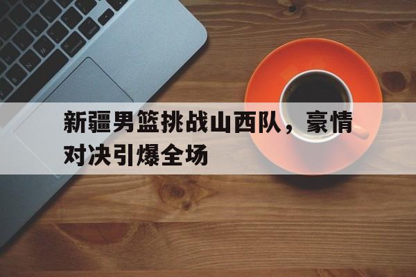 C7娱乐官网-新疆男篮挑战山西队，豪情对决引爆全场(cba新疆山西)