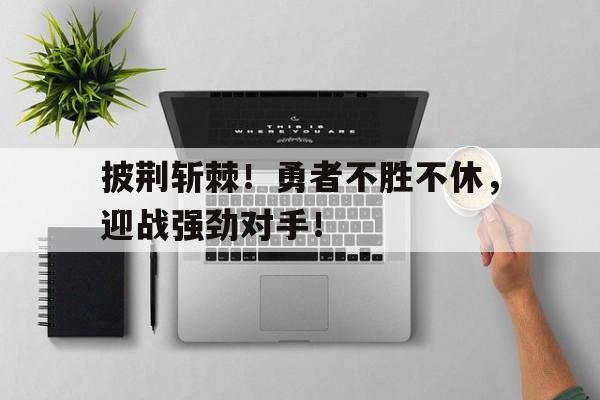 C7娱乐官网-包含披荆斩棘！勇者不胜不休，迎战强劲对手！的词条