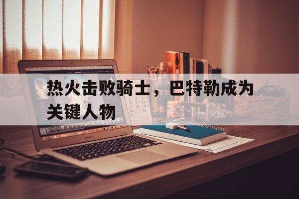 热火击败骑士，巴特勒成为关键人物