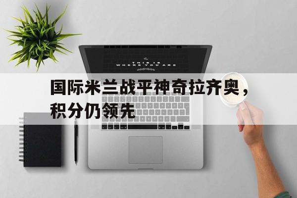 C7娱乐下载-国际米兰战平神奇拉齐奥，积分仍领先的简单介绍