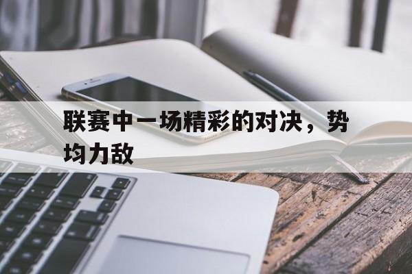 C7娱乐官网-关于联赛中一场精彩的对决，势均力敌的信息