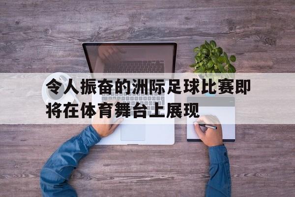 令人振奋的洲际足球比赛即将在体育舞台上展现(洲际杯足球赛冠军)