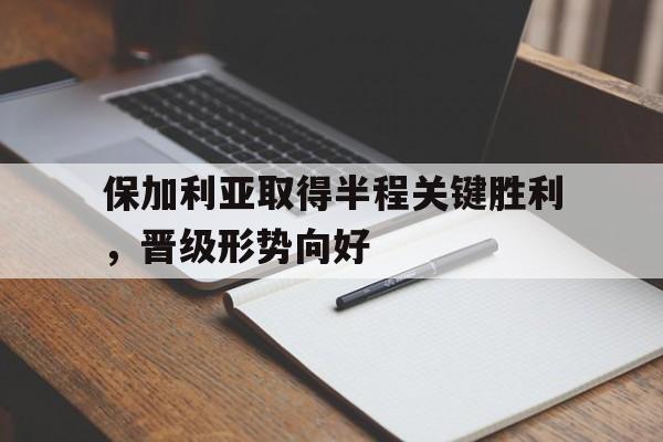 保加利亚取得半程关键胜利,晋级形势向好 保加利亚取得半程关键胜利,晋级形势向好