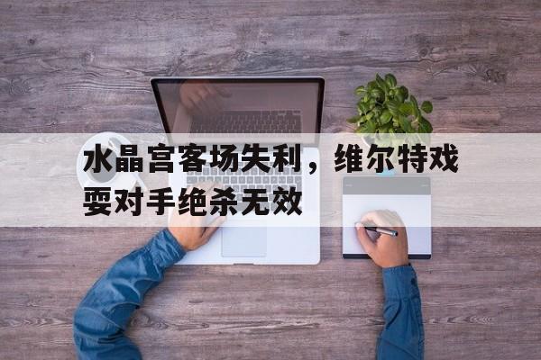C7娱乐官网-水晶宫客场失利，维尔特戏耍对手绝杀无效(水晶宫对莱切斯特结果)