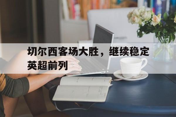C7娱乐下载-切尔西客场大胜，继续稳定英超前列